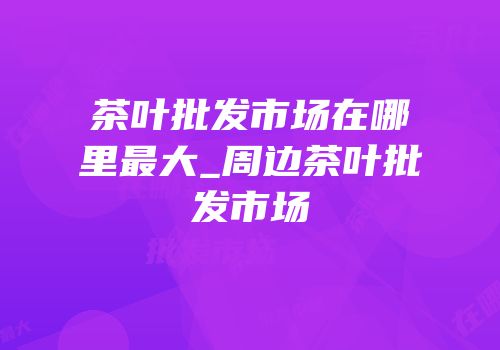 茶叶批发市场在哪里最大_周边茶叶批发市场
