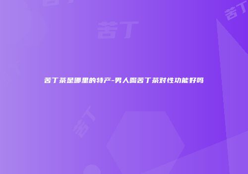 苦丁茶是哪里的特产-男人喝苦丁茶对性功能好吗