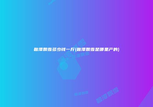 碧潭飘雪多少钱一斤(碧潭飘雪是哪里产的)
