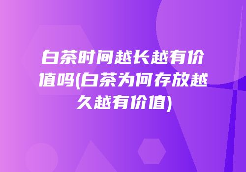 白茶时间越长越有价值吗(白茶为何存放越久越有价值)