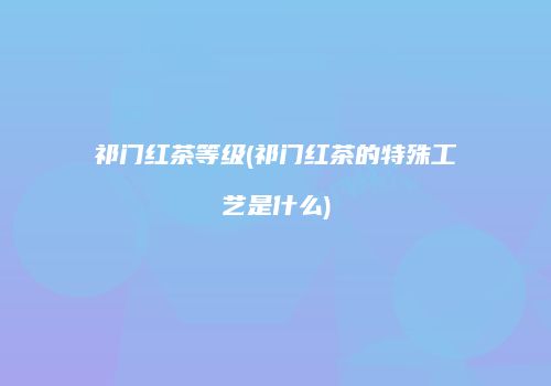 祁门红茶等级(祁门红茶的特殊工艺是什么)