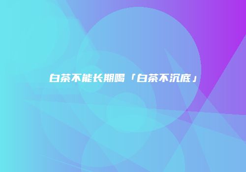 白茶不能长期喝「白茶不沉底」