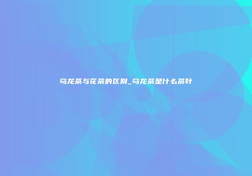 乌龙茶与花茶的区别_乌龙茶是什么茶叶