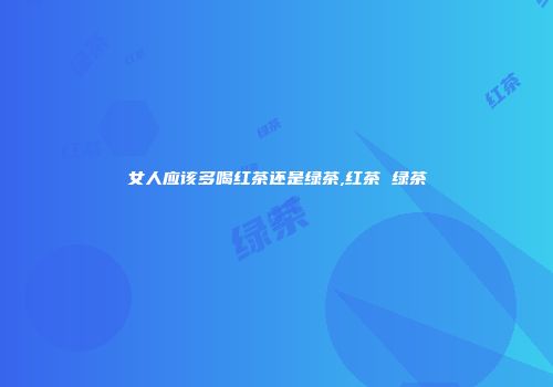 女人应该多喝红茶还是绿茶,红茶 绿茶