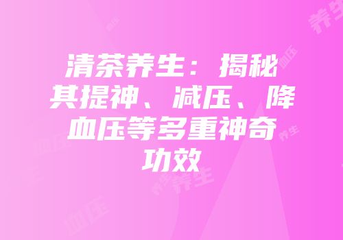 清茶养生：揭秘其提神、减压、降血压等多重神奇功效