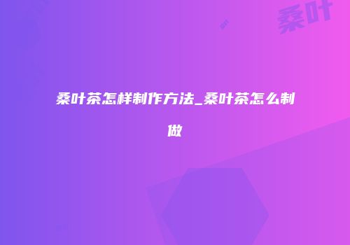 桑叶茶怎样制作方法_桑叶茶怎么制做