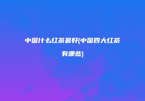 中国什么红茶最好(中国四大红茶有哪些)