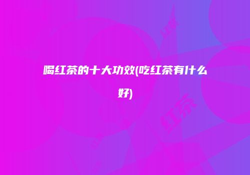 喝红茶的十大功效(吃红茶有什么好)