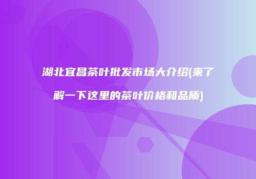 湖北宜昌茶叶批发市场大介绍(来了解一下这里的茶叶价格和品质)