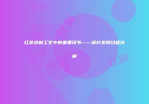 红茶初制工艺中的重要环节——茶叶发酵过程详解