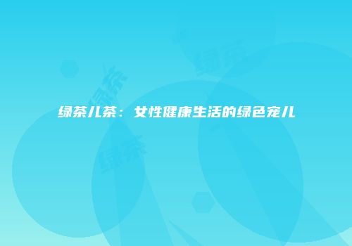 绿茶儿茶：女性健康生活的绿色宠儿