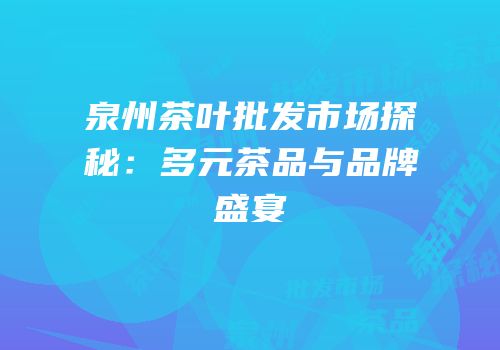 泉州茶叶批发市场探秘：多元茶品与品牌盛宴