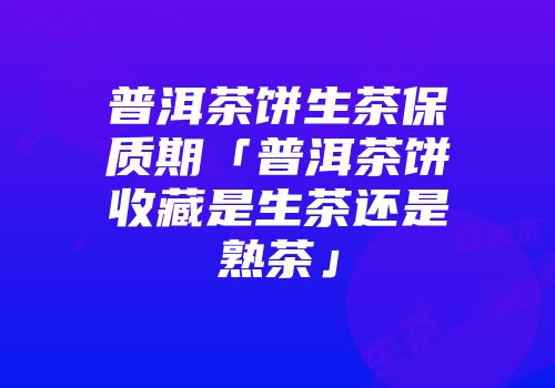 普洱茶饼生茶保质期「普洱茶饼收藏是生茶还是熟茶」
