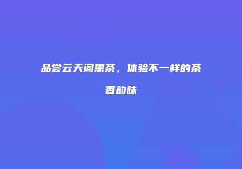 品尝云天阁黑茶，体验不一样的茶香韵味