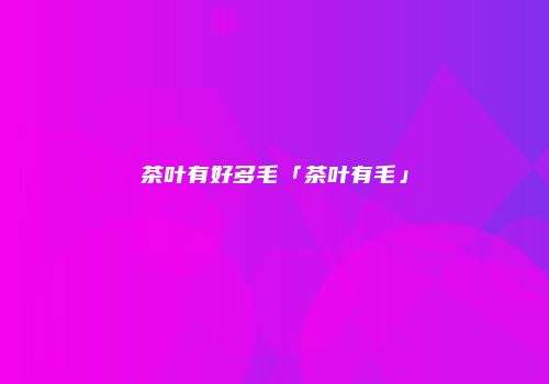 茶叶有好多毛「茶叶有毛」