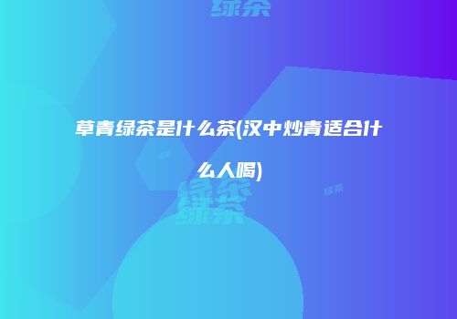草青绿茶是什么茶(汉中炒青适合什么人喝)