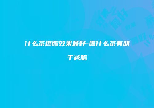什么茶燃脂效果最好-喝什么茶有助于减脂