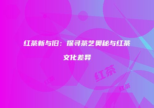 红茶新与旧：探寻茶艺奥秘与红茶文化差异