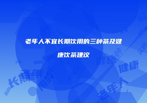 老年人不宜长期饮用的三种茶及健康饮茶建议