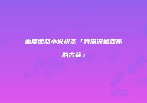 重度迷恋小说初茶「我深深迷恋你的古茶」