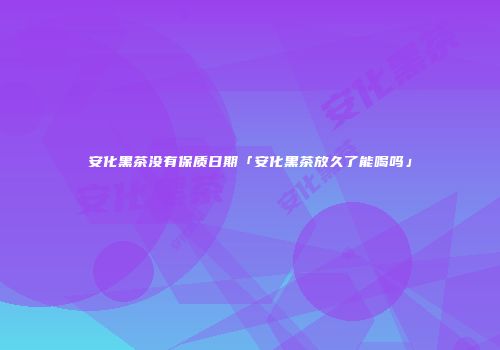 安化黑茶没有保质日期「安化黑茶放久了能喝吗」