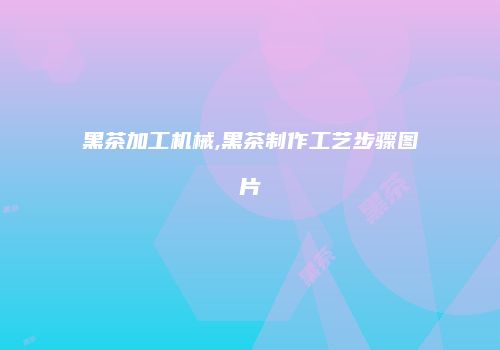 黑茶加工机械,黑茶制作工艺步骤图片