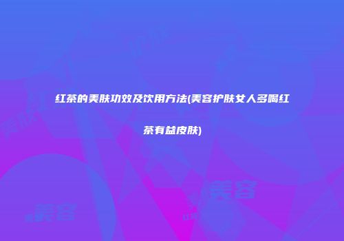 红茶的美肤功效及饮用方法(美容护肤女人多喝红茶有益皮肤)
