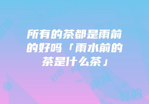 所有的茶都是雨前的好吗「雨水前的茶是什么茶」