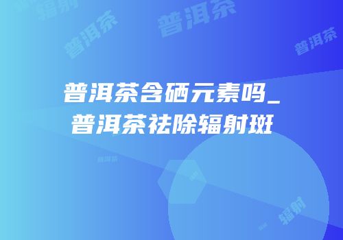 普洱茶含硒元素吗_普洱茶祛除辐射斑
