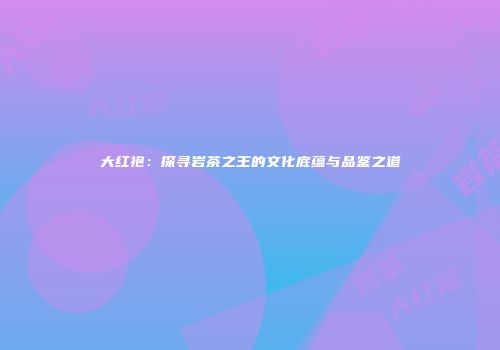 大红袍：探寻岩茶之王的文化底蕴与品鉴之道