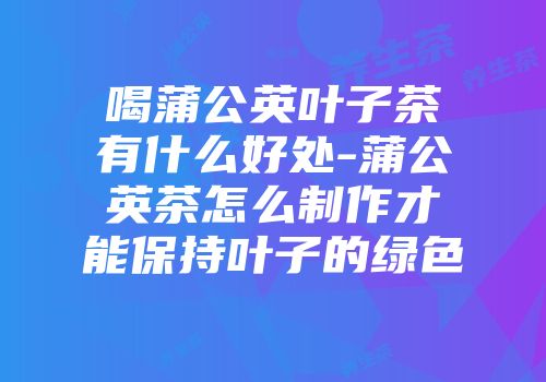 喝蒲公英叶子茶有什么好处-蒲公英茶怎么制作才能保持叶子的绿色