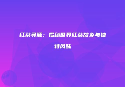 红茶寻源：揭秘世界红茶故乡与独特风味