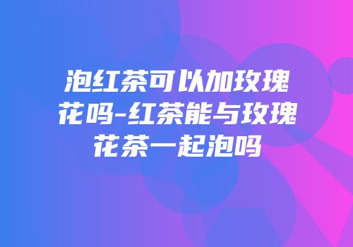 泡红茶可以加玫瑰花吗-红茶能与玫瑰花茶一起泡吗