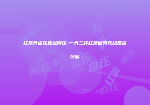 红茶升血压还是降压-一天三杯红茶能有效稳定血压嘛
