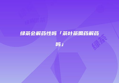 绿茶会解药性吗「茶叶茶喝药解药吗」