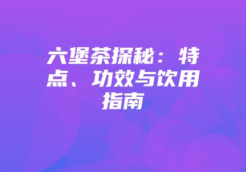 六堡茶探秘：特点、功效与饮用指南