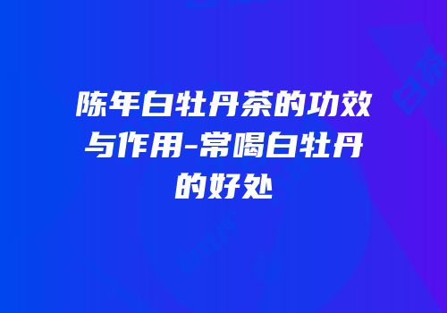 陈年白牡丹茶的功效与作用-常喝白牡丹的好处