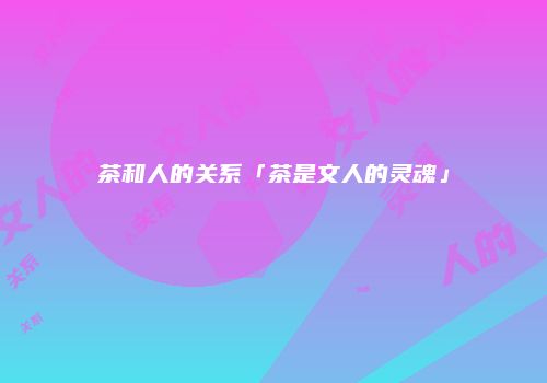 茶和人的关系「茶是文人的灵魂」