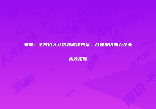 宋聘：全方位人才招聘解决方案，合理报价助力企业高效招聘