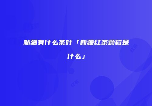 新疆有什么茶叶「新疆红茶颗粒是什么」