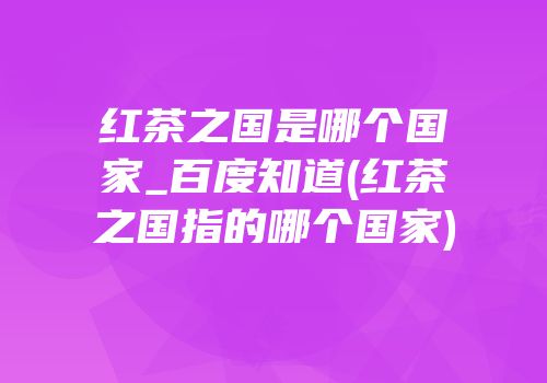 红茶之国是哪个国家_百度知道(红茶之国指的哪个国家)