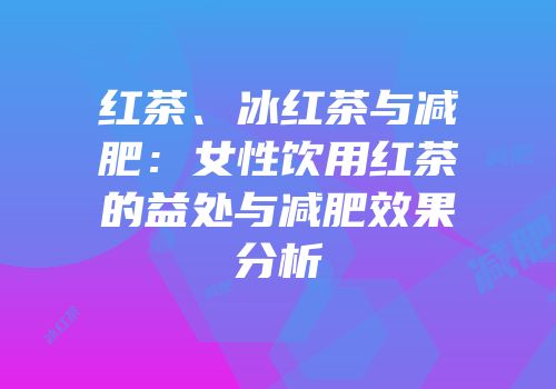红茶、冰红茶与减肥：女性饮用红茶的益处与减肥效果分析
