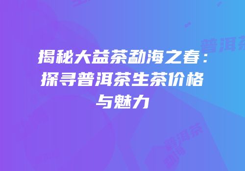 揭秘大益茶勐海之春：探寻普洱茶生茶价格与魅力