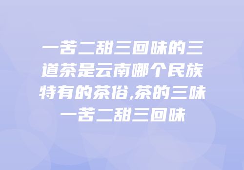 一苦二甜三回味的三道茶是云南哪个民族特有的茶俗,茶的三味一苦二甜三回味