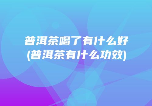 普洱茶喝了有什么好(普洱茶有什么功效)