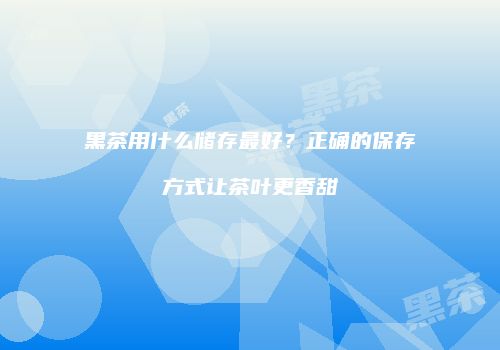 黑茶用什么储存最好？正确的保存方式让茶叶更香甜