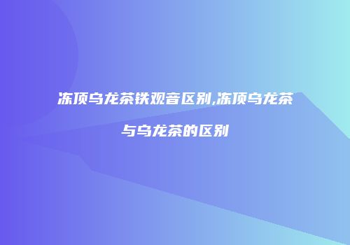 冻顶乌龙茶铁观音区别,冻顶乌龙茶与乌龙茶的区别