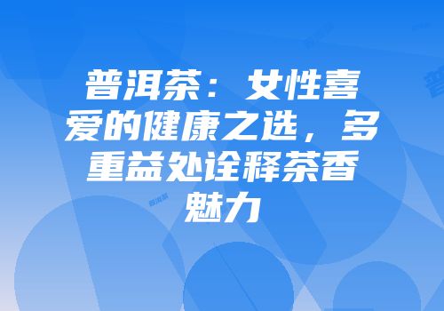 普洱茶：女性喜爱的健康之选，多重益处诠释茶香魅力