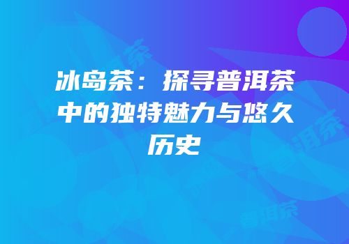 冰岛茶：探寻普洱茶中的独特魅力与悠久历史