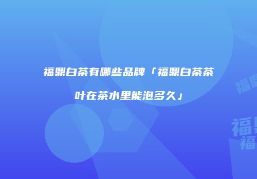 福鼎白茶有哪些品牌「福鼎白茶茶叶在茶水里能泡多久」